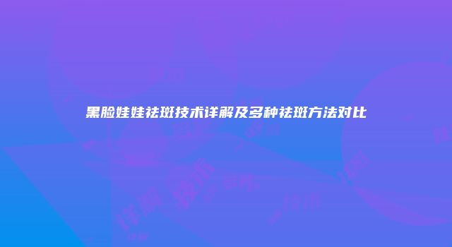 黑脸娃娃祛斑技术详解及多种祛斑方法对比