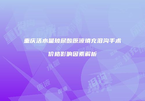 重庆活水量玻尿酸原液填充泪沟手术价格影响因素解析