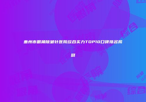 惠州市眼角除皱针医院综合实力TOP10口碑排名揭晓