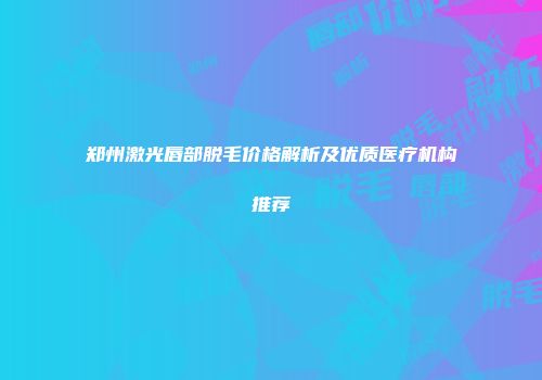 郑州激光唇部脱毛价格解析及优质医疗机构推荐