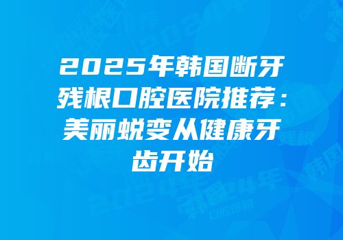2025年韩国断牙残根口腔医院推荐：美丽蜕变从健康牙齿开始