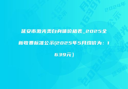 延安市激光美白身体价格表_2025全新收费标准公示(2025年5月均价为：1639元）