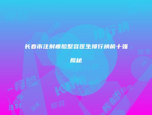长春市注射瘦脸整容医生排行榜前十强揭秘