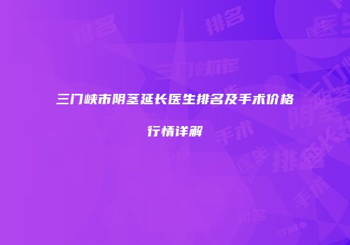 三门峡市阴茎延长医生排名及手术价格行情详解