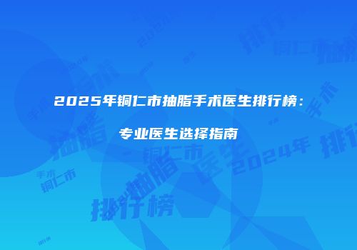 2025年铜仁市抽脂手术医生排行榜：专业医生选择指南
