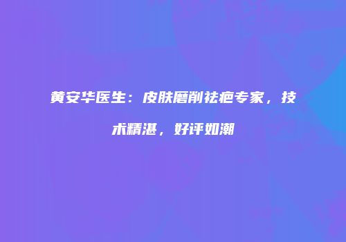 黄安华医生：皮肤磨削祛疤专家，技术精湛，好评如潮