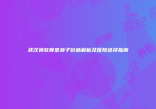 武汉鼻软骨垫鼻子价格解析及医院选择指南