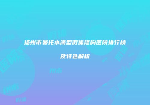扬州市曼托水滴型假体隆胸医院排行榜及特色解析