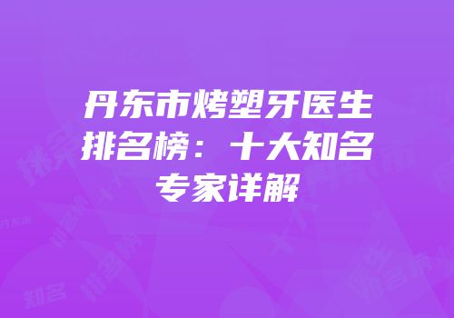 丹东市烤塑牙医生排名榜：十大知名专家详解
