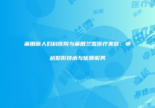 莆田丽人妇科医院与莆田兰雪医疗美容：卓越整形技术与优质服务