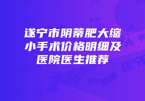 遂宁市阴蒂肥大缩小手术价格明细及医院医生推荐