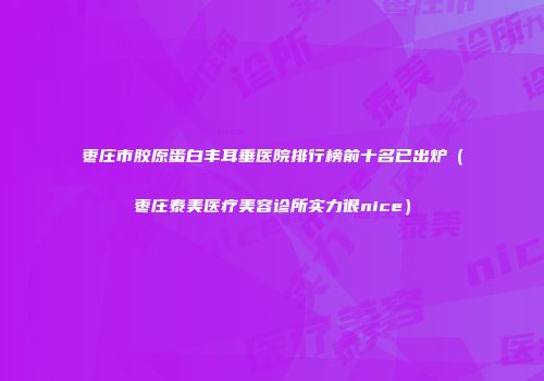 枣庄市胶原蛋白丰耳垂医院排行榜前十名已出炉（枣庄泰美医疗美容诊所实力很nice）