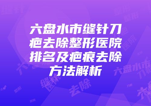 六盘水市缝针刀疤去除整形医院排名及疤痕去除方法解析