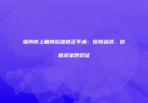 福州市上眼皮松弛矫正手术：医院选择、价格及案例见证