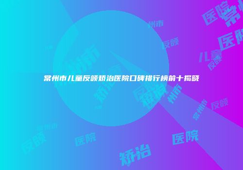 常州市儿童反颌矫治医院口碑排行榜前十揭晓