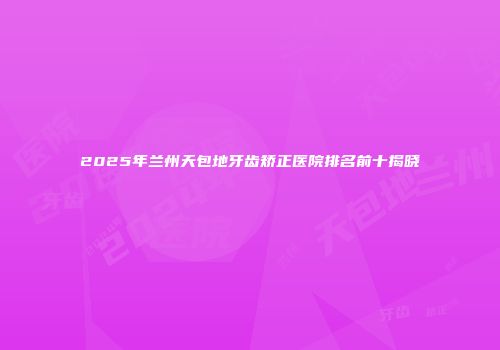 2025年兰州天包地牙齿矫正医院排名前十揭晓