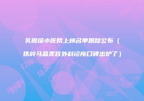 乳腺缩小医院上榜名单跟踪公布（铁岭马晶美容外科诊所口碑出炉了）