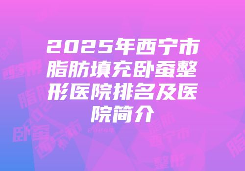 2025年西宁市脂肪填充卧蚕整形医院排名及医院简介