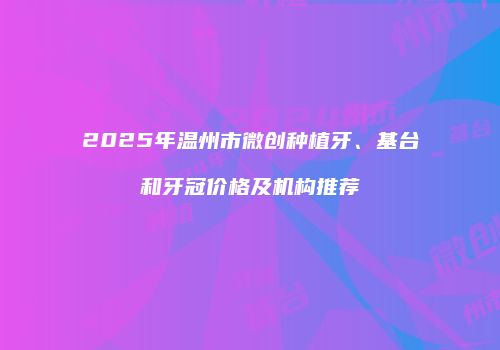 2025年温州市微创种植牙、基台和牙冠价格及机构推荐