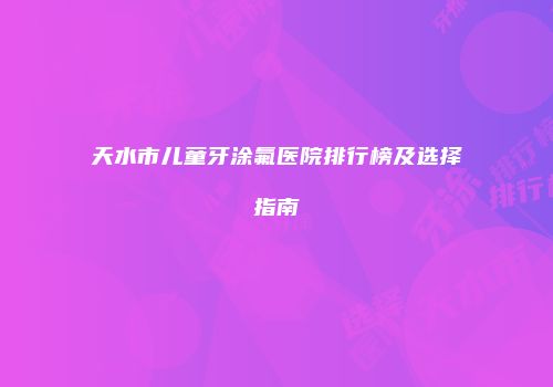 天水市儿童牙涂氟医院排行榜及选择指南