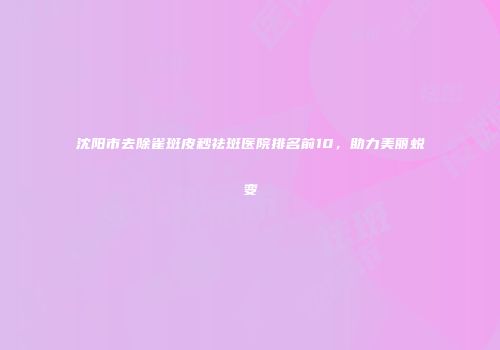 沈阳市去除雀斑皮秒祛斑医院排名前10，助力美丽蜕变