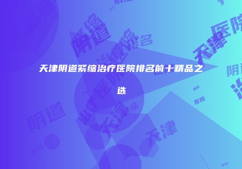 天津阴道紧缩治疗医院排名前十精品之选