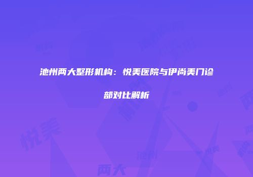 池州两大整形机构：悦美医院与伊尚美门诊部对比解析