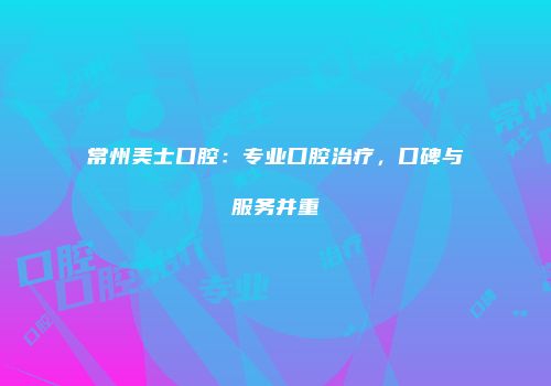 常州美士口腔：专业口腔治疗，口碑与服务并重