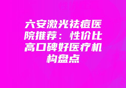 六安激光祛痘医院推荐：性价比高口碑好医疗机构盘点