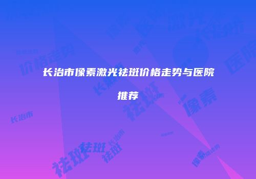 长治市像素激光祛斑价格走势与医院推荐