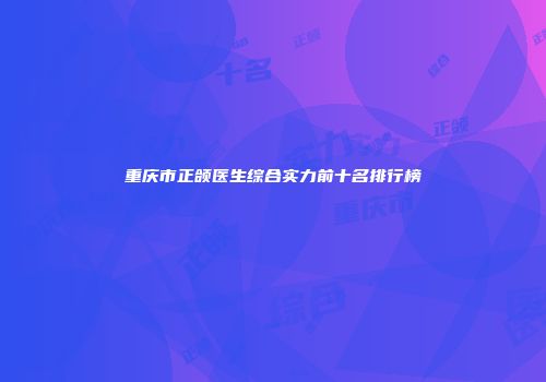 重庆市正颌医生综合实力前十名排行榜
