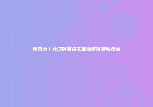 黄石市十大口碑耳朵无耳廓整形医院盘点