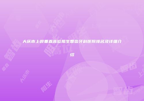 大庆市上颌垂直高位阻生智齿牙科医院排名及详细介绍