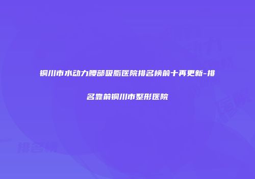 铜川市水动力腰部吸脂医院排名榜前十再更新-排名靠前铜川市整形医院