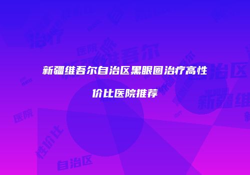 新疆维吾尔自治区黑眼圈治疗高性价比医院推荐