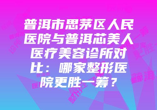 普洱市思茅区人民医院与普洱芯美人医疗美容诊所对比：哪家整形医院更胜一筹？