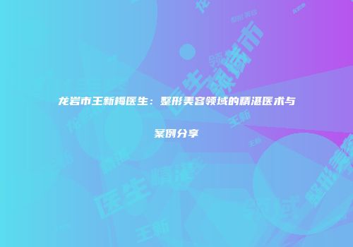 龙岩市王新梅医生：整形美容领域的精湛医术与案例分享