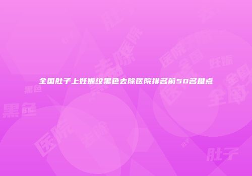 全国肚子上妊娠纹黑色去除医院排名前50名盘点