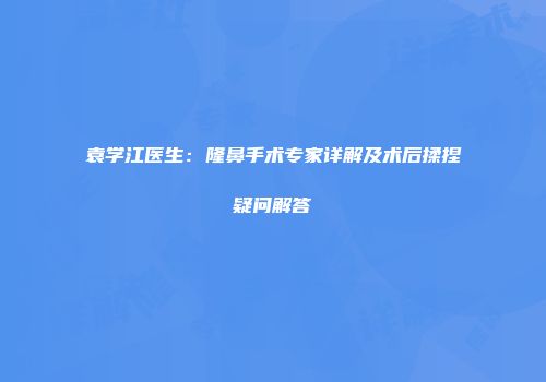 袁学江医生：隆鼻手术专家详解及术后揉捏疑问解答