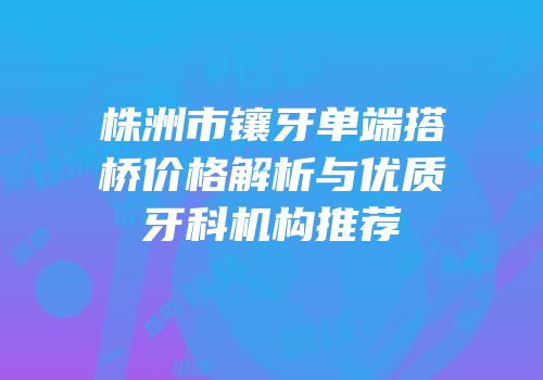 株洲市镶牙单端搭桥价格解析与优质牙科机构推荐