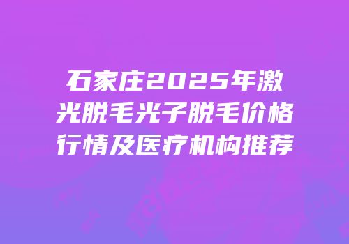 石家庄2025年激光脱毛光子脱毛价格行情及医疗机构推荐