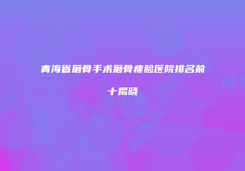 青海省磨骨手术磨骨瘦脸医院排名前十揭晓