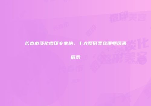 长春市淡化痘印专家榜：十大整形美容医师风采展示