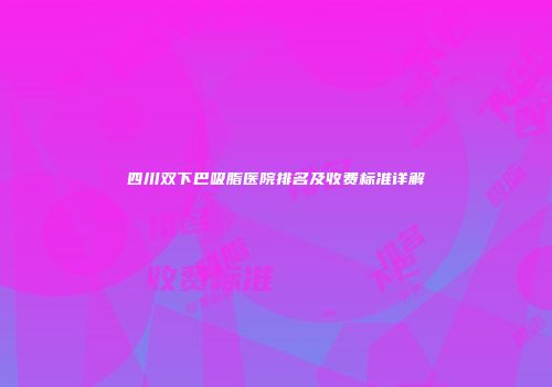 四川双下巴吸脂医院排名及收费标准详解