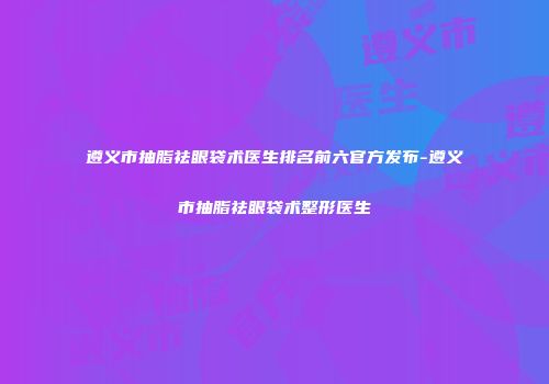 遵义市抽脂祛眼袋术医生排名前六官方发布-遵义市抽脂祛眼袋术整形医生