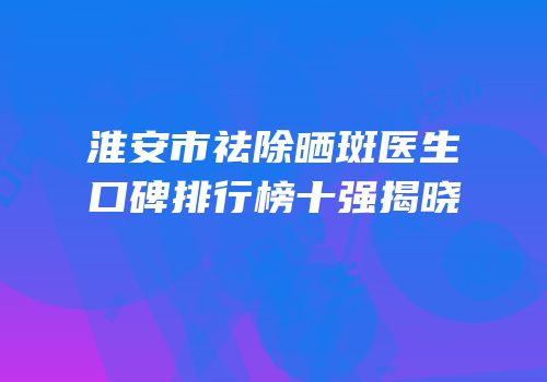 淮安市祛除晒斑医生口碑排行榜十强揭晓