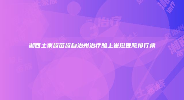 湘西土家族苗族自治州治疗脸上雀斑医院排行榜