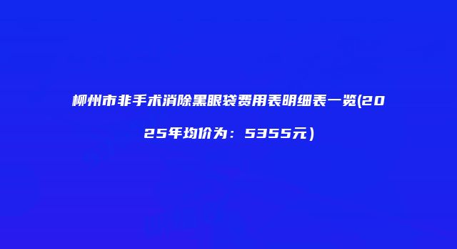 柳州市非手术消除黑眼袋费用表明细表一览(2025年均价为：5355元）