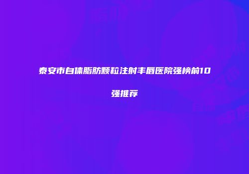 泰安市自体脂肪颗粒注射丰唇医院强榜前10强推荐