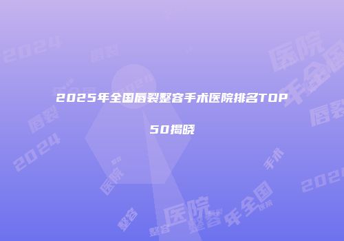 2025年全国唇裂整容手术医院排名TOP50揭晓
